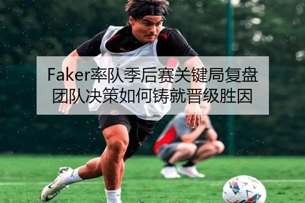 Faker率队季后赛关键局复盘团队决策如何铸就晋级胜因