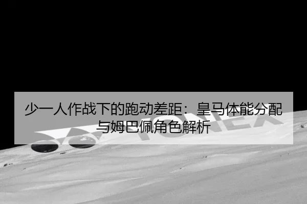 少一人作战下的跑动差距：皇马体能分配与姆巴佩角色解析