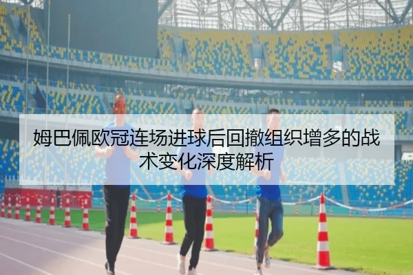 姆巴佩欧冠连场进球后回撤组织增多的战术变化深度解析